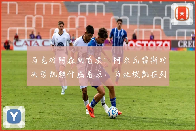 马竞对阿森纳首发：阿尔瓦雷斯对决哲凯赖什成看点，马杜埃凯在列