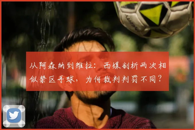 从阿森纳到维拉：西媒剖析两次相似禁区手球，为何裁判判罚不同？