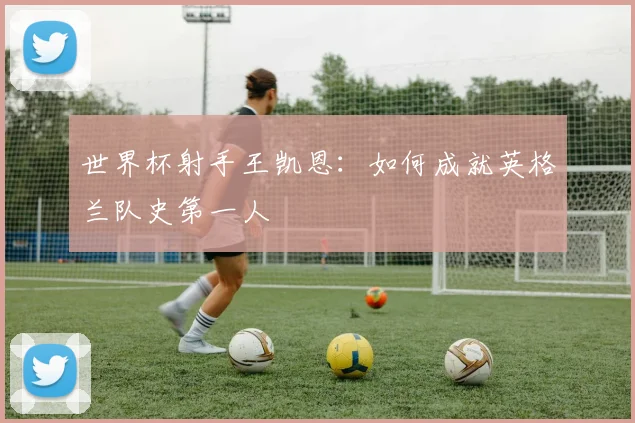 世界杯射手王凯恩:如何成就英格兰队史第一人