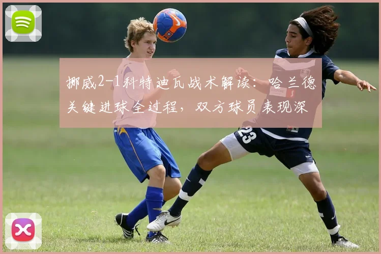 挪威2-1科特迪瓦战术解读:哈兰德关键进球全过程,双方球员表现深度评分