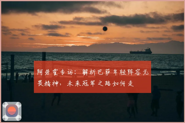 阿劳霍专访：解析巴萨年轻阵容无畏精神，未来冠军之路如何走