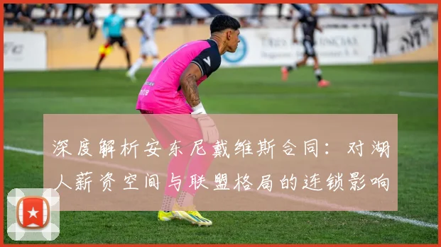 深度解析安东尼戴维斯合同:对湖人薪资空间与联盟格局的连锁影响