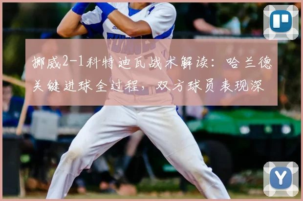 挪威2-1科特迪瓦战术解读：哈兰德关键进球全过程，双方球员表现深度评分