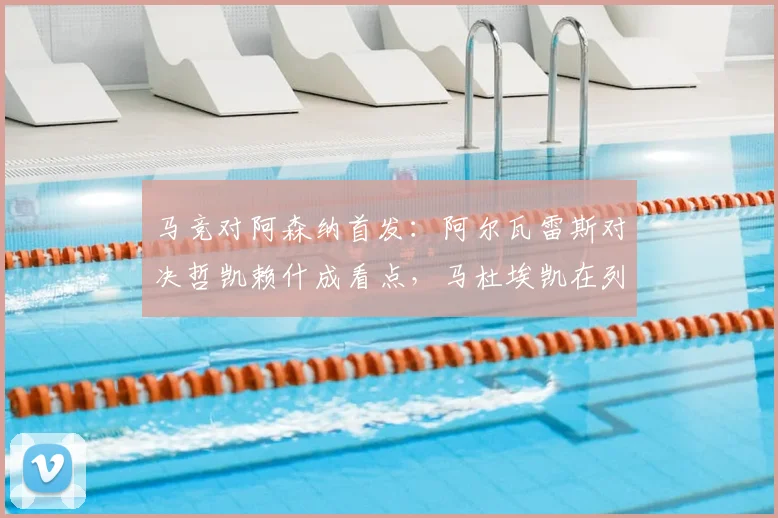 马竞对阿森纳首发：阿尔瓦雷斯对决哲凯赖什成看点，马杜埃凯在列